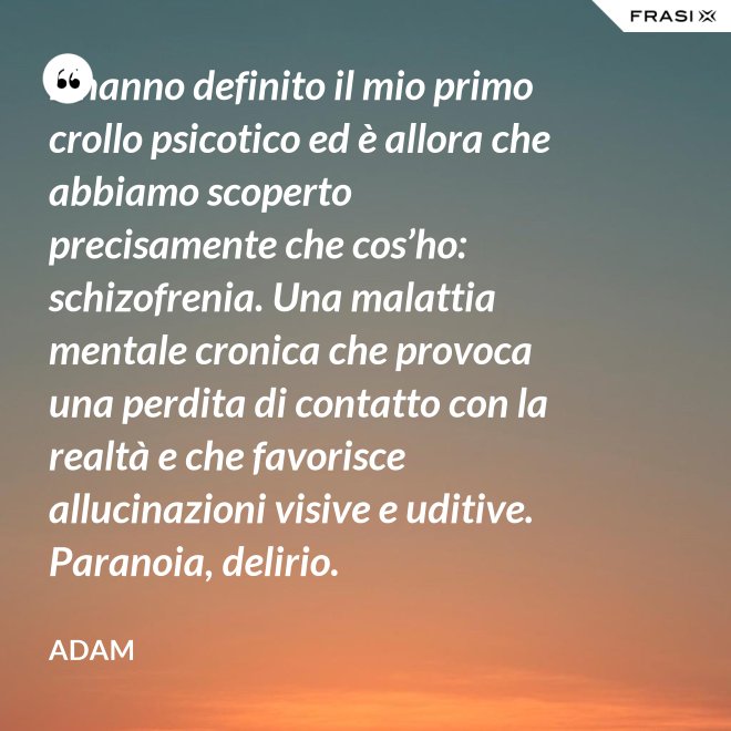 L’hanno definito il mio primo crollo psicotico ed è allora che abbiamo scoperto precisamente che cos’ho: schizofrenia. Una malattia mentale cronica che provoca una perdita di contatto con la realtà e che favorisce allucinazioni visive e uditive. Paranoia, delirio. - Adam