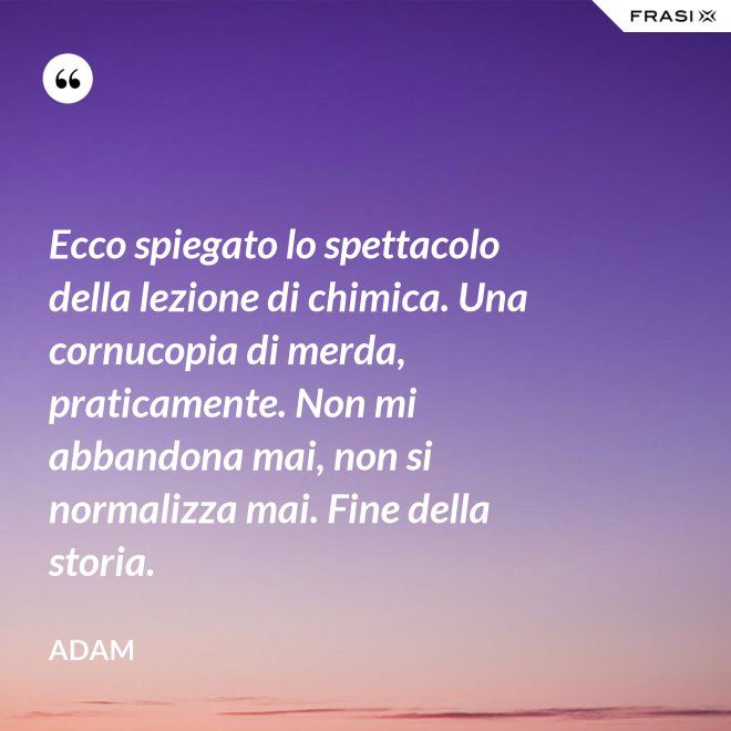 Ecco spiegato lo spettacolo della lezione di chimica. Una cornucopia di merda, praticamente. Non mi abbandona mai, non si normalizza mai. Fine della storia. - Adam