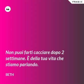 Non puoi farti cacciare dopo 2 settimane. È della tua vita che stiamo parlando. - Beth