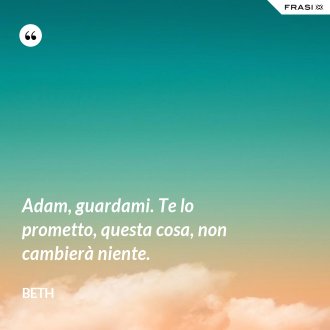 Adam, guardami. Te lo prometto, questa cosa, non cambierà niente. - Beth