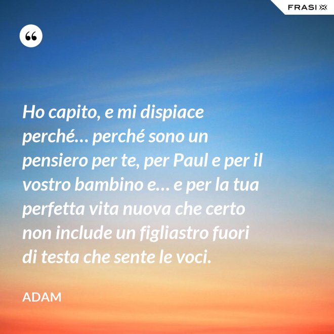 Ho capito, e mi dispiace perché… perché sono un pensiero per te, per Paul e per il vostro bambino e… e per la tua perfetta vita nuova che certo non include un figliastro fuori di testa che sente le voci. - Adam