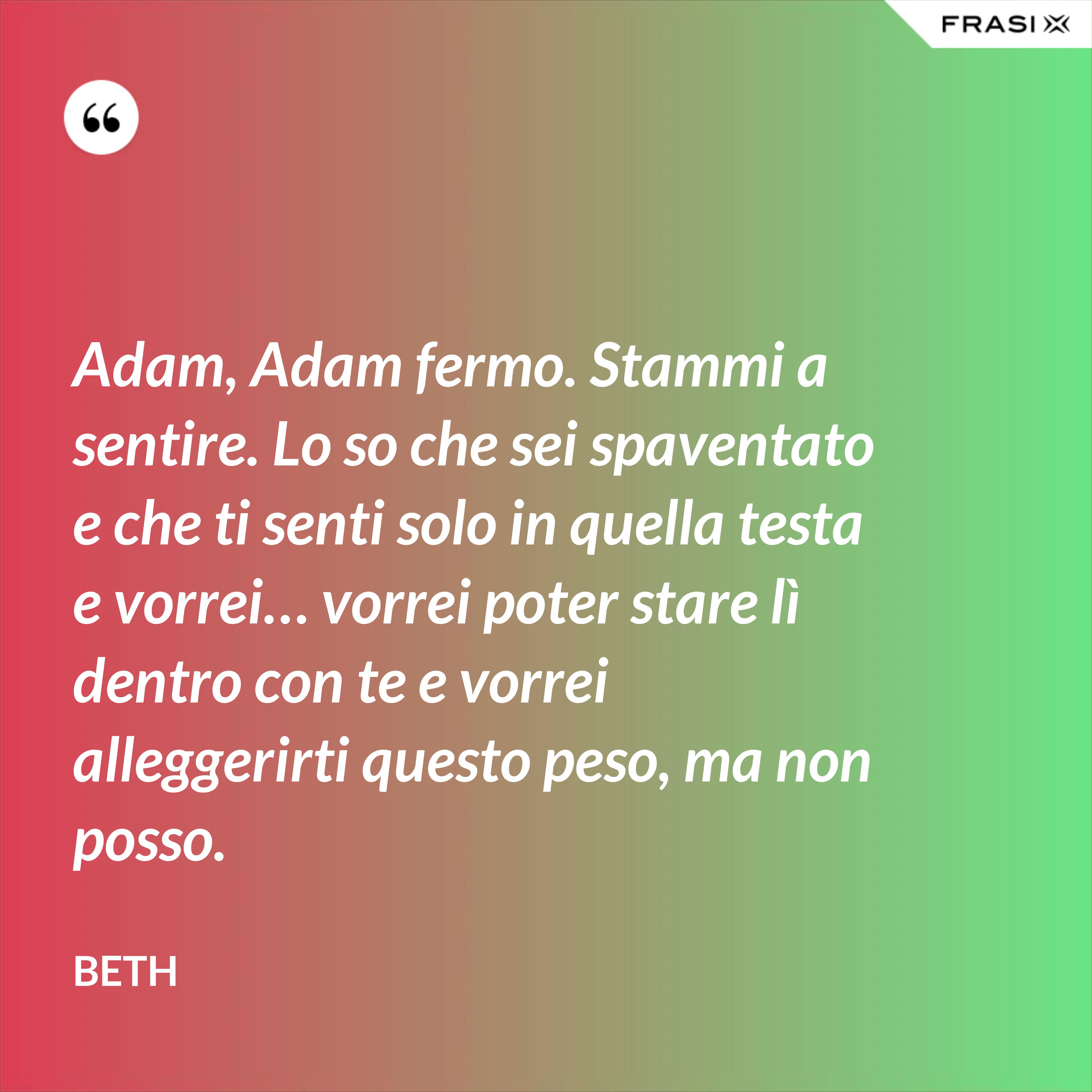 Adam, Adam fermo. Stammi a sentire. Lo so che sei spaventato e che ti senti solo in quella testa e vorrei… vorrei poter stare lì dentro con te e vorrei alleggerirti questo peso, ma non posso. - Beth
