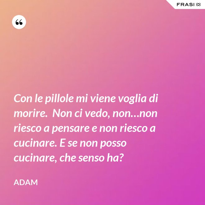 Con le pillole mi viene voglia di morire.  Non ci vedo, non…non riesco a pensare e non riesco a cucinare. E se non posso cucinare, che senso ha? - Adam