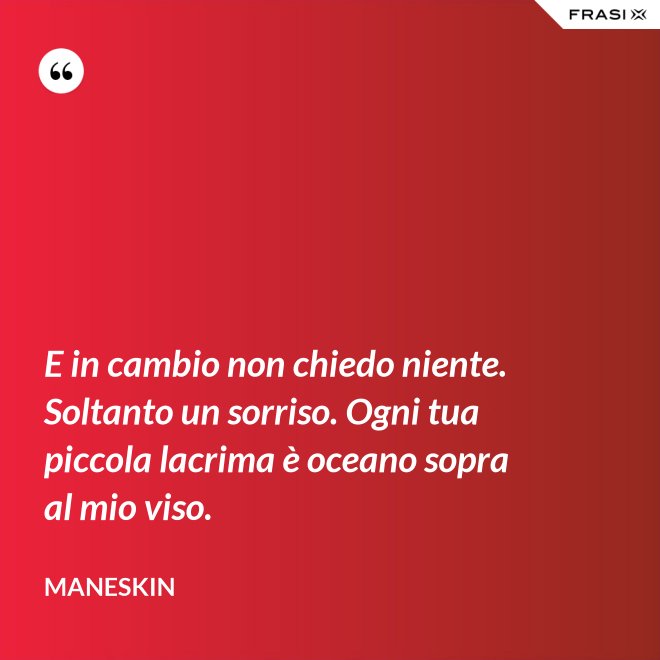 E in cambio non chiedo niente. Soltanto un sorriso. Ogni tua piccola lacrima è oceano sopra al mio viso. - Maneskin