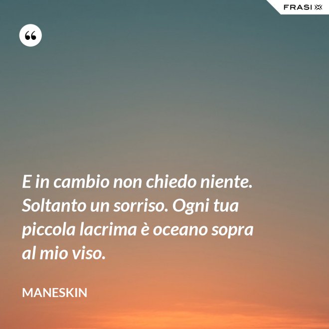E in cambio non chiedo niente. Soltanto un sorriso. Ogni tua piccola lacrima è oceano sopra al mio viso. - Maneskin