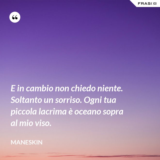 E in cambio non chiedo niente. Soltanto un sorriso. Ogni tua piccola lacrima è oceano sopra al mio viso. - Maneskin