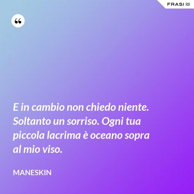 E in cambio non chiedo niente. Soltanto un sorriso. Ogni tua piccola lacrima è oceano sopra al mio viso. - Maneskin