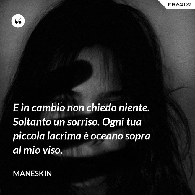 E in cambio non chiedo niente. Soltanto un sorriso. Ogni tua piccola lacrima è oceano sopra al mio viso. - Maneskin