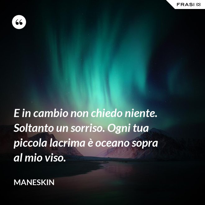 E in cambio non chiedo niente. Soltanto un sorriso. Ogni tua piccola lacrima è oceano sopra al mio viso. - Maneskin