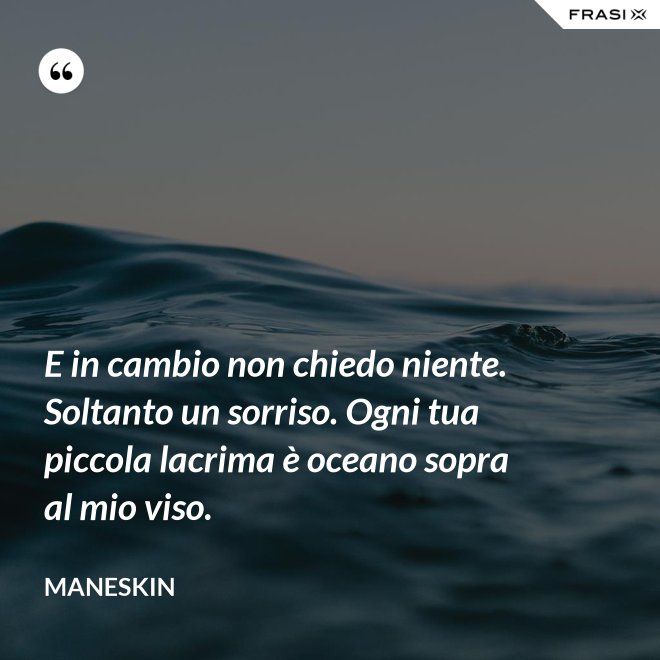 E in cambio non chiedo niente. Soltanto un sorriso. Ogni tua piccola lacrima è oceano sopra al mio viso. - Maneskin