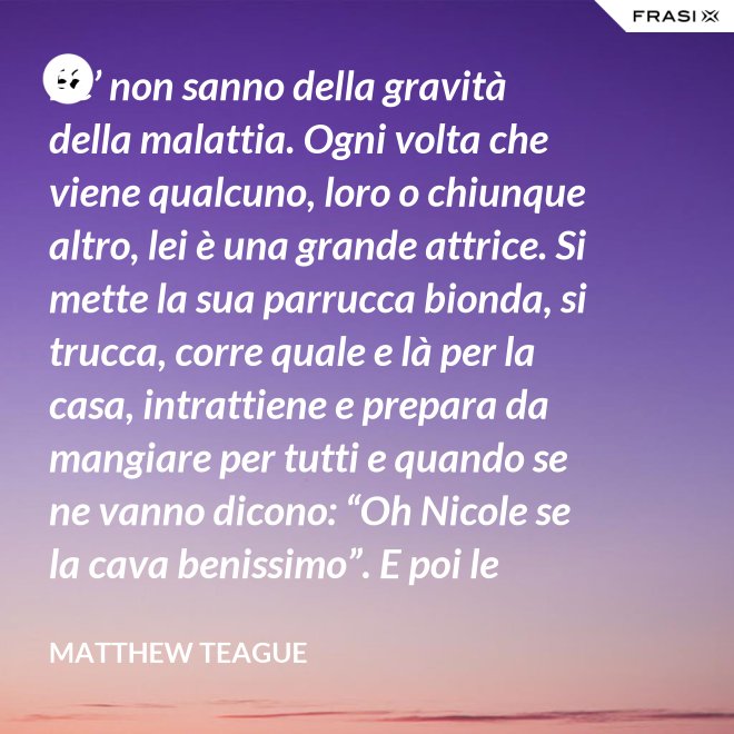 Be’ non sanno della gravità della malattia. Ogni volta che viene qualcuno, loro o chiunque altro, lei è una grande attrice. Si mette la sua parrucca bionda, si trucca, corre quale e là per la casa, intrattiene e prepara da mangiare per tutti e quando se ne vanno dicono: “Oh Nicole se la cava benissimo”. E poi le collassa per tre giorni. - Matthew Teague