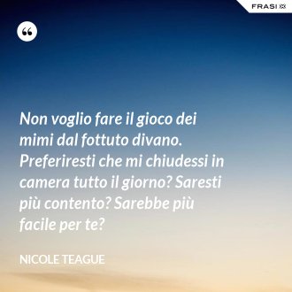 Non voglio fare il gioco dei mimi dal fottuto divano. Preferiresti che mi chiudessi in camera tutto il giorno? Saresti più contento? Sarebbe più facile per te? - Nicole Teague