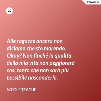 Alle ragazze ancora non diciamo che sto morendo. Okay? Non finché la qualità della mia vita non peggiorerà così tanto che non sarà più possibile nasconderlo. - Nicole Teague