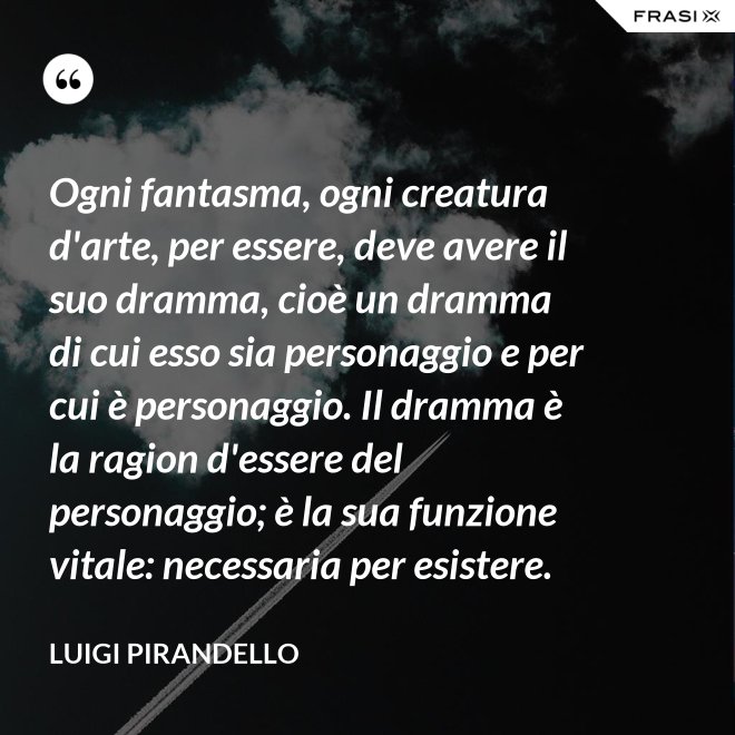 Ogni fantasma, ogni creatura d'arte, per essere, deve avere il suo dramma, cioè un dramma di cui esso sia personaggio e per cui è personaggio. Il dramma è la ragion d'essere del personaggio; è la sua funzione vitale: necessaria per esistere. - Luigi Pirandello