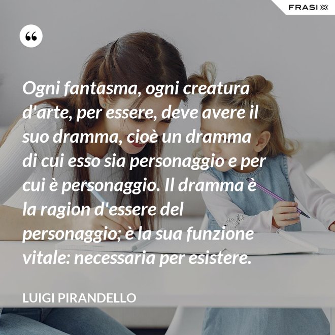 Ogni fantasma, ogni creatura d'arte, per essere, deve avere il suo dramma, cioè un dramma di cui esso sia personaggio e per cui è personaggio. Il dramma è la ragion d'essere del personaggio; è la sua funzione vitale: necessaria per esistere. - Luigi Pirandello