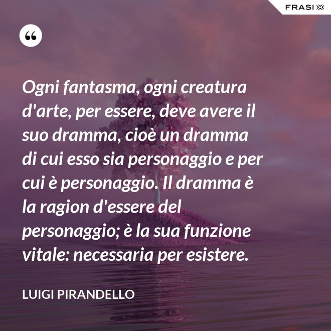 Ogni fantasma, ogni creatura d'arte, per essere, deve avere il suo dramma, cioè un dramma di cui esso sia personaggio e per cui è personaggio. Il dramma è la ragion d'essere del personaggio; è la sua funzione vitale: necessaria per esistere. - Luigi Pirandello