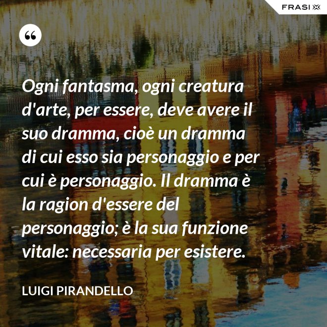 Ogni fantasma, ogni creatura d'arte, per essere, deve avere il suo dramma, cioè un dramma di cui esso sia personaggio e per cui è personaggio. Il dramma è la ragion d'essere del personaggio; è la sua funzione vitale: necessaria per esistere. - Luigi Pirandello