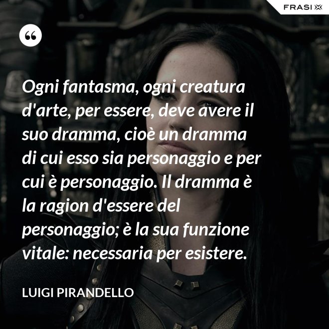 Ogni fantasma, ogni creatura d'arte, per essere, deve avere il suo dramma, cioè un dramma di cui esso sia personaggio e per cui è personaggio. Il dramma è la ragion d'essere del personaggio; è la sua funzione vitale: necessaria per esistere. - Luigi Pirandello