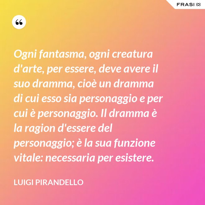 Ogni fantasma, ogni creatura d'arte, per essere, deve avere il suo dramma, cioè un dramma di cui esso sia personaggio e per cui è personaggio. Il dramma è la ragion d'essere del personaggio; è la sua funzione vitale: necessaria per esistere. - Luigi Pirandello