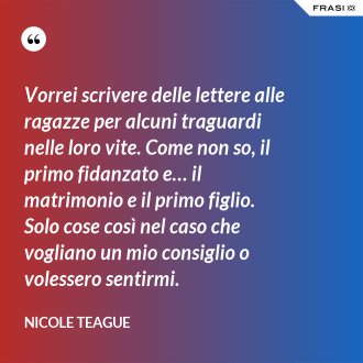 Vorrei scrivere delle lettere alle ragazze per alcuni traguardi nelle loro vite. Come non so, il primo fidanzato e… il matrimonio e il primo figlio. Solo cose così nel caso che vogliano un mio consiglio o volessero sentirmi. - Nicole Teague