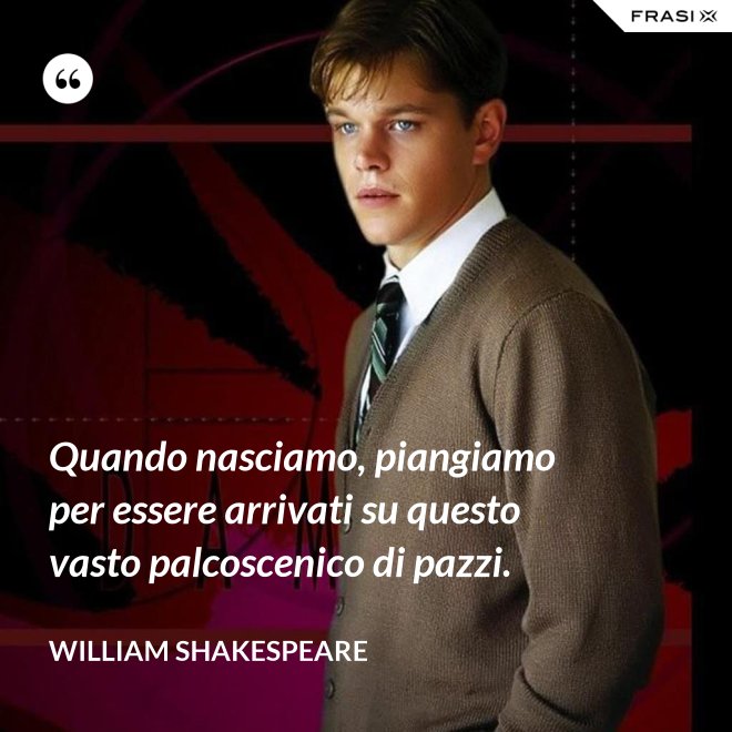 Quando nasciamo, piangiamo per essere arrivati su questo vasto palcoscenico di pazzi. - William Shakespeare