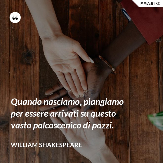 Quando nasciamo, piangiamo per essere arrivati su questo vasto palcoscenico di pazzi. - William Shakespeare