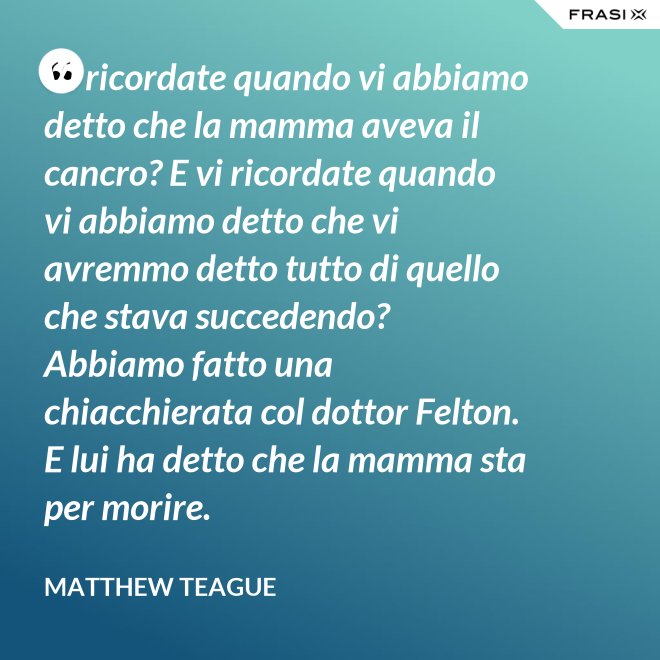Vi ricordate quando vi abbiamo detto che la mamma aveva il cancro? E vi ricordate quando vi abbiamo detto che vi avremmo detto tutto di quello che stava succedendo? Abbiamo fatto una chiacchierata col dottor Felton. E lui ha detto che la mamma sta per morire. - Matthew Teague