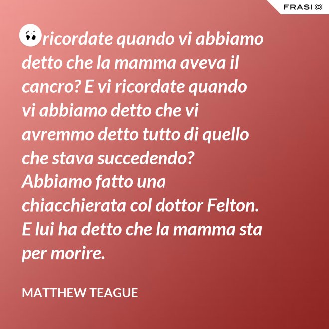 Vi ricordate quando vi abbiamo detto che la mamma aveva il cancro? E vi ricordate quando vi abbiamo detto che vi avremmo detto tutto di quello che stava succedendo? Abbiamo fatto una chiacchierata col dottor Felton. E lui ha detto che la mamma sta per morire. - Matthew Teague