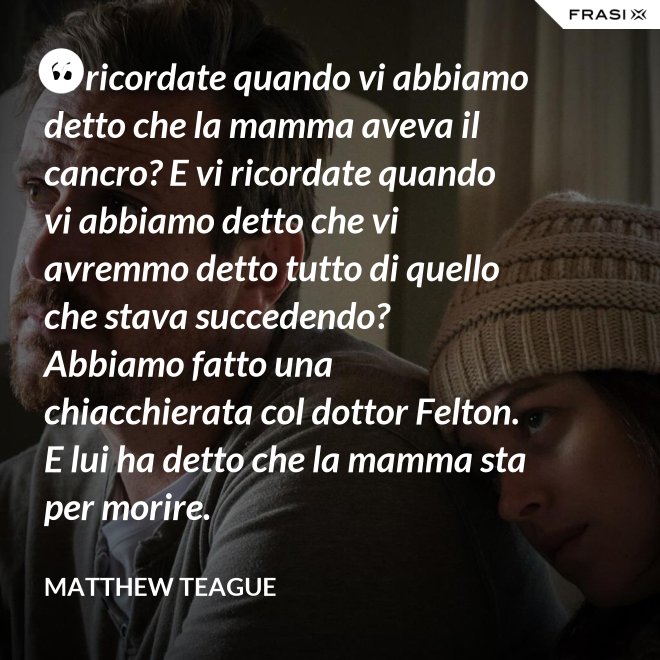 Vi ricordate quando vi abbiamo detto che la mamma aveva il cancro? E vi ricordate quando vi abbiamo detto che vi avremmo detto tutto di quello che stava succedendo? Abbiamo fatto una chiacchierata col dottor Felton. E lui ha detto che la mamma sta per morire. - Matthew Teague