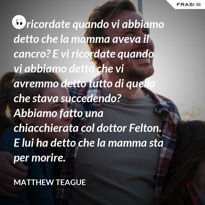 Vi ricordate quando vi abbiamo detto che la mamma aveva il cancro? E vi ricordate quando vi abbiamo detto che vi avremmo detto tutto di quello che stava succedendo? Abbiamo fatto una chiacchierata col dottor Felton. E lui ha detto che la mamma sta per morire. - Matthew Teague