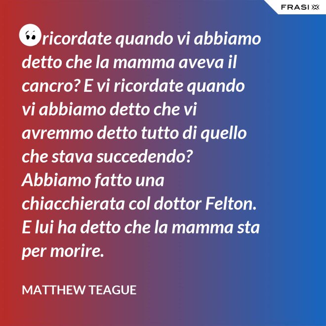 Vi ricordate quando vi abbiamo detto che la mamma aveva il cancro? E vi ricordate quando vi abbiamo detto che vi avremmo detto tutto di quello che stava succedendo? Abbiamo fatto una chiacchierata col dottor Felton. E lui ha detto che la mamma sta per morire. - Matthew Teague