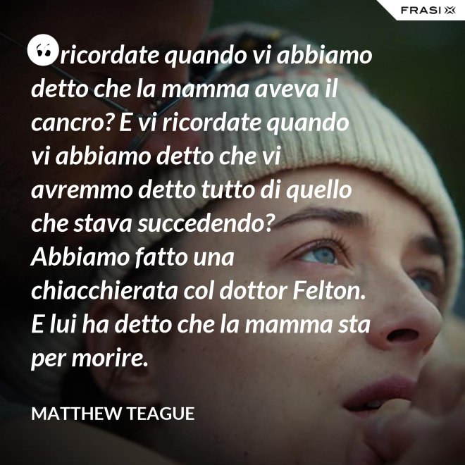 Vi ricordate quando vi abbiamo detto che la mamma aveva il cancro? E vi ricordate quando vi abbiamo detto che vi avremmo detto tutto di quello che stava succedendo? Abbiamo fatto una chiacchierata col dottor Felton. E lui ha detto che la mamma sta per morire. - Matthew Teague