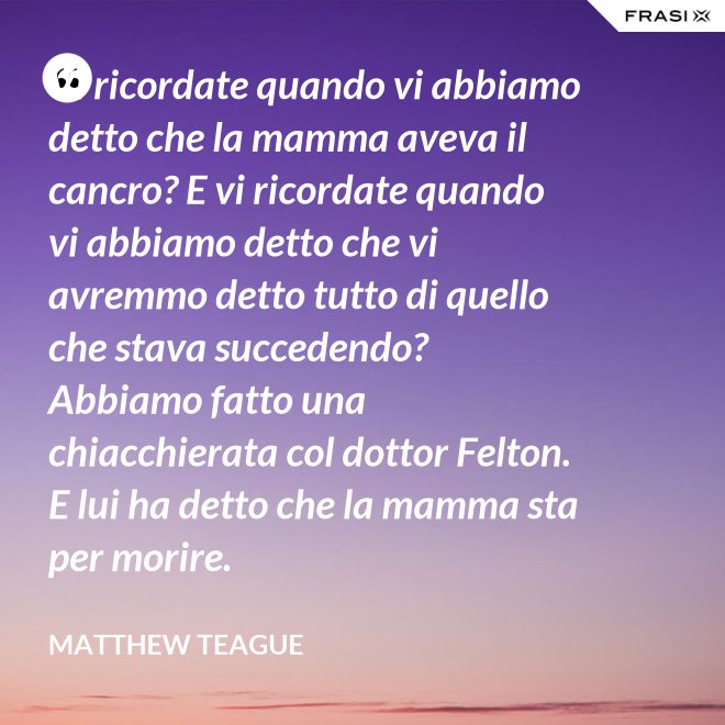 Vi ricordate quando vi abbiamo detto che la mamma aveva il cancro? E vi ricordate quando vi abbiamo detto che vi avremmo detto tutto di quello che stava succedendo? Abbiamo fatto una chiacchierata col dottor Felton. E lui ha detto che la mamma sta per morire. - Matthew Teague