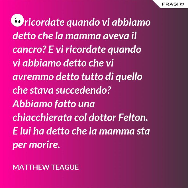Vi ricordate quando vi abbiamo detto che la mamma aveva il cancro? E vi ricordate quando vi abbiamo detto che vi avremmo detto tutto di quello che stava succedendo? Abbiamo fatto una chiacchierata col dottor Felton. E lui ha detto che la mamma sta per morire. - Matthew Teague