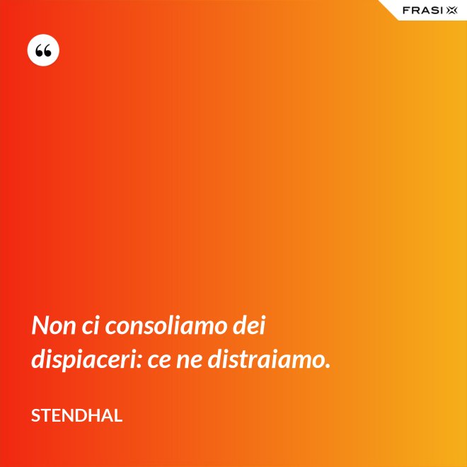 Non ci consoliamo dei dispiaceri: ce ne distraiamo. - Stendhal