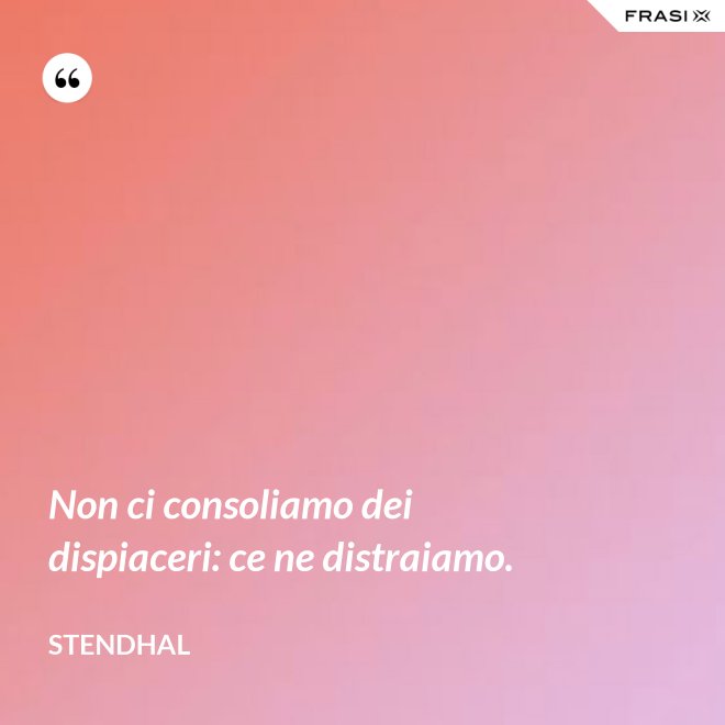 Non ci consoliamo dei dispiaceri: ce ne distraiamo. - Stendhal