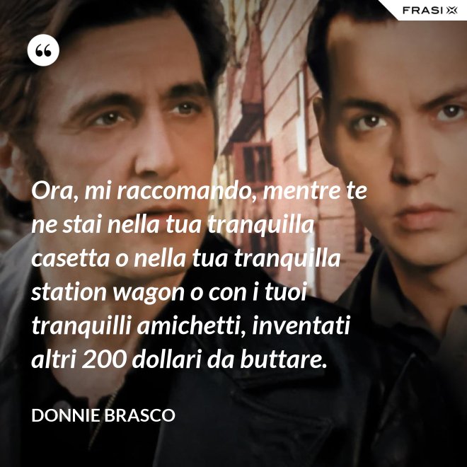 Ora, mi raccomando, mentre te ne stai nella tua tranquilla casetta o nella tua tranquilla station wagon o con i tuoi tranquilli amichetti, inventati altri 200 dollari da buttare. - Donnie Brasco