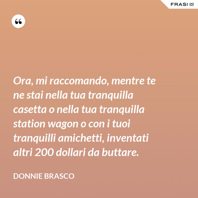 Ora, mi raccomando, mentre te ne stai nella tua tranquilla casetta o nella tua tranquilla station wagon o con i tuoi tranquilli amichetti, inventati altri 200 dollari da buttare. - Donnie Brasco