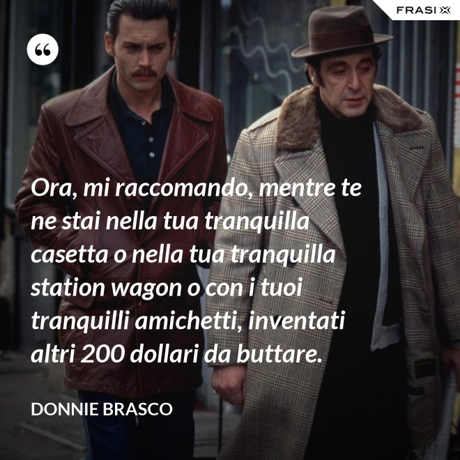 Ora, mi raccomando, mentre te ne stai nella tua tranquilla casetta o nella tua tranquilla station wagon o con i tuoi tranquilli amichetti, inventati altri 200 dollari da buttare. - Donnie Brasco