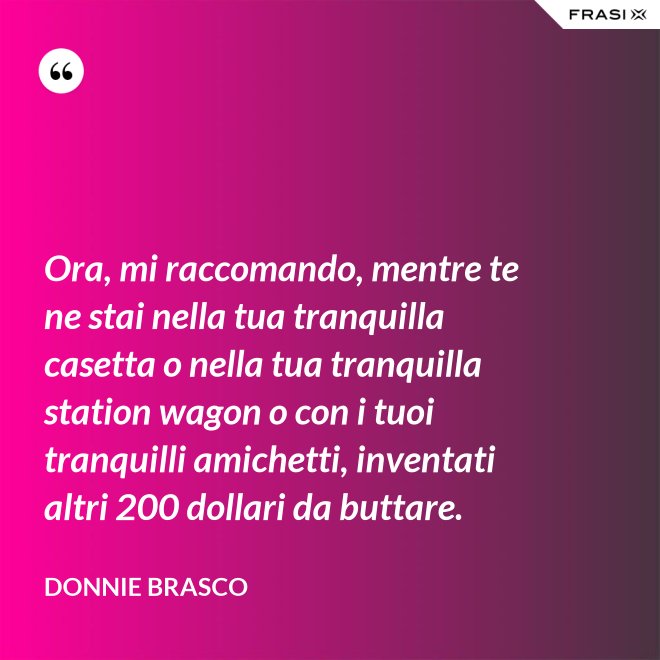 Ora, mi raccomando, mentre te ne stai nella tua tranquilla casetta o nella tua tranquilla station wagon o con i tuoi tranquilli amichetti, inventati altri 200 dollari da buttare. - Donnie Brasco