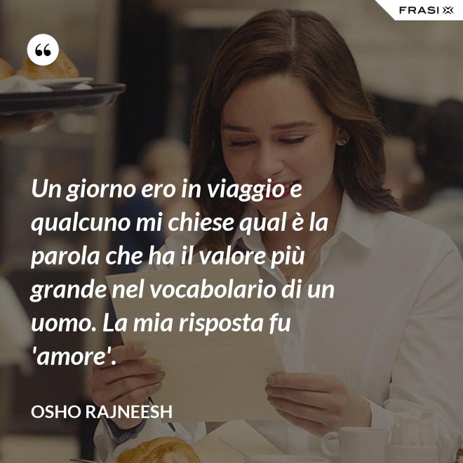 Un giorno ero in viaggio e qualcuno mi chiese qual è la parola che ha il valore più grande nel vocabolario di un uomo. La mia risposta fu 'amore'. - Osho Rajneesh