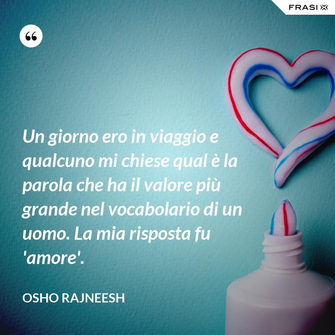 Un giorno ero in viaggio e qualcuno mi chiese qual è la parola che ha il valore più grande nel vocabolario di un uomo. La mia risposta fu 'amore'. - Osho Rajneesh