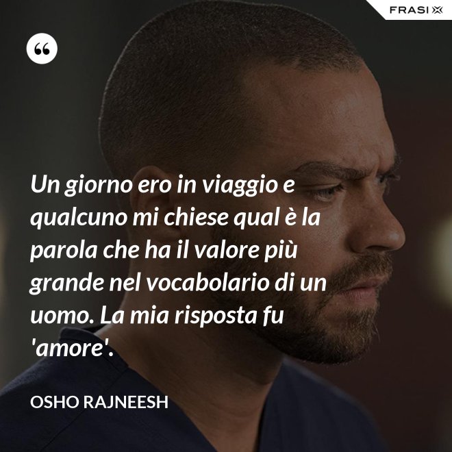 Un giorno ero in viaggio e qualcuno mi chiese qual è la parola che ha il valore più grande nel vocabolario di un uomo. La mia risposta fu 'amore'. - Osho Rajneesh