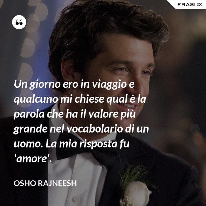Un giorno ero in viaggio e qualcuno mi chiese qual è la parola che ha il valore più grande nel vocabolario di un uomo. La mia risposta fu 'amore'. - Osho Rajneesh