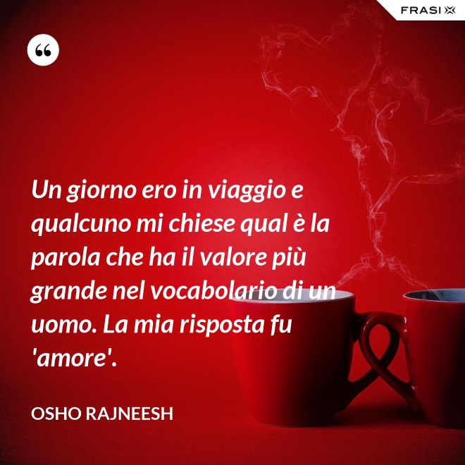 Un giorno ero in viaggio e qualcuno mi chiese qual è la parola che ha il valore più grande nel vocabolario di un uomo. La mia risposta fu 'amore'. - Osho Rajneesh