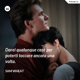 Darei qualunque cosa per poterti toccare ancora una volta. - Sam Wheat