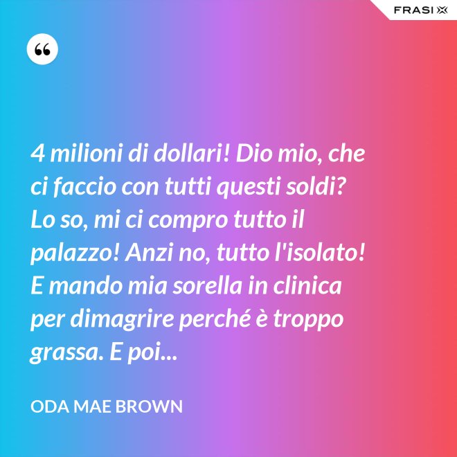 4 milioni di dollari! Dio mio, che ci faccio con tutti questi soldi? Lo so, mi ci compro tutto il palazzo! Anzi no, tutto l'isolato! E mando mia sorella in clinica per dimagrire perché è troppo grassa. E poi... - Oda Mae Brown
