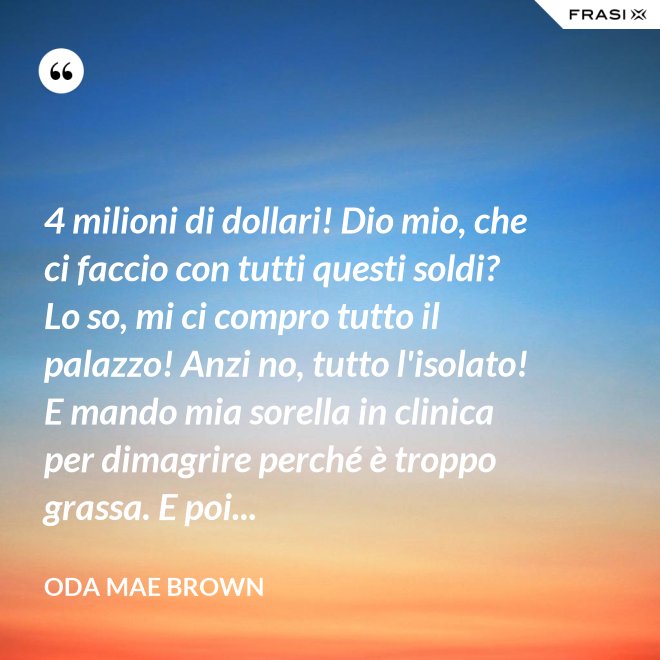 4 milioni di dollari! Dio mio, che ci faccio con tutti questi soldi? Lo so, mi ci compro tutto il palazzo! Anzi no, tutto l'isolato! E mando mia sorella in clinica per dimagrire perché è troppo grassa. E poi... - Oda Mae Brown
