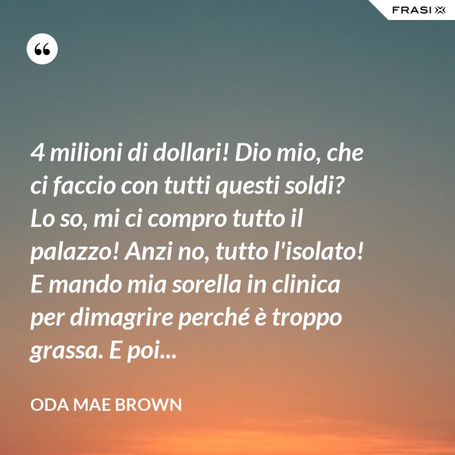 4 milioni di dollari! Dio mio, che ci faccio con tutti questi soldi? Lo so, mi ci compro tutto il palazzo! Anzi no, tutto l'isolato! E mando mia sorella in clinica per dimagrire perché è troppo grassa. E poi... - Oda Mae Brown