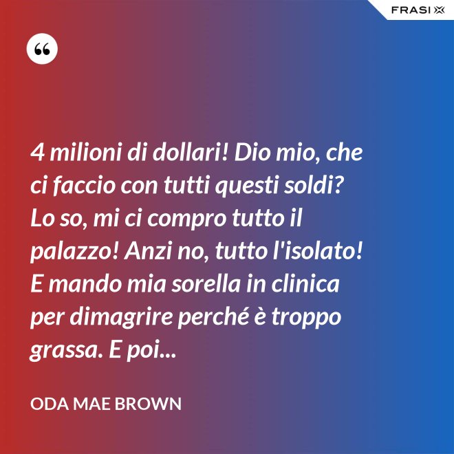 4 milioni di dollari! Dio mio, che ci faccio con tutti questi soldi? Lo so, mi ci compro tutto il palazzo! Anzi no, tutto l'isolato! E mando mia sorella in clinica per dimagrire perché è troppo grassa. E poi... - Oda Mae Brown
